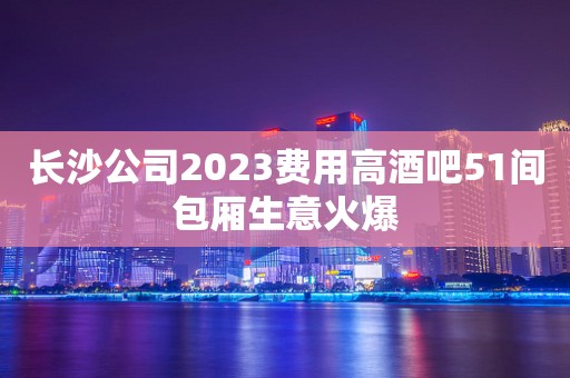 长沙公司2023费用高酒吧51间包厢生意火爆