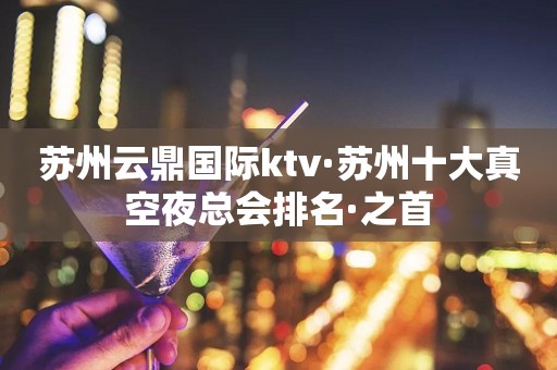 苏州云鼎国际ktv·苏州十大真空夜总会排名·之首