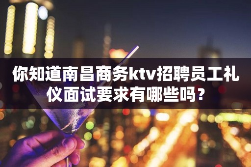 你知道南昌商务ktv招聘员工礼仪面试要求有哪些吗？
