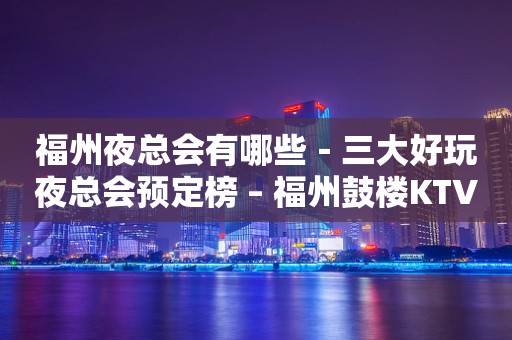 福州夜总会有哪些－三大好玩夜总会预定榜 – 福州鼓楼KTV排行