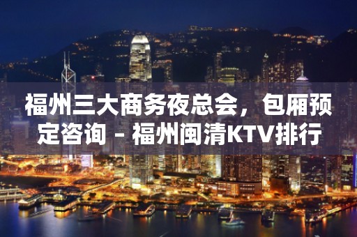 福州三大商务夜总会，包厢预定咨询 – 福州闽清KTV排行