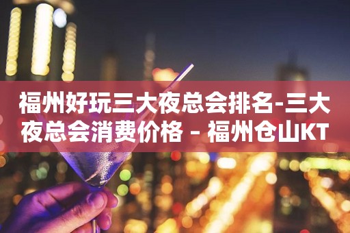 福州好玩三大夜总会排名-三大夜总会消费价格 – 福州仓山KTV排行