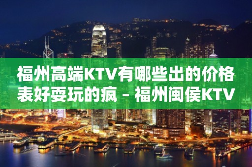 福州高端KTV有哪些出的价格表好耍玩的疯 – 福州闽侯KTV排行