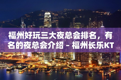 福州好玩三大夜总会排名，有名的夜总会介绍 – 福州长乐KTV排行