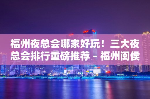 福州夜总会哪家好玩！三大夜总会排行重磅推荐 – 福州闽侯KTV排行