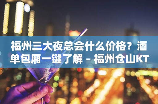 福州三大夜总会什么价格？酒单包厢一键了解 – 福州仓山KTV排行