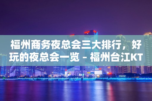 福州商务夜总会三大排行，好玩的夜总会一览 – 福州台江KTV排行