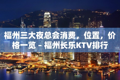 福州三大夜总会消费，位置，价格一览 – 福州长乐KTV排行