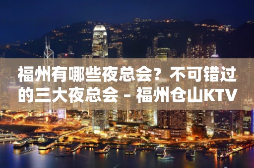 福州有哪些夜总会？不可错过的三大夜总会 – 福州仓山KTV排行