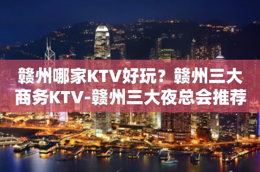 赣州哪家KTV好玩？赣州三大商务KTV-赣州三大夜总会推荐