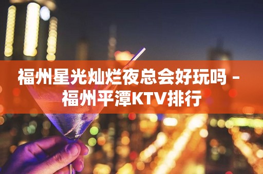 福州星光灿烂夜总会好玩吗 – 福州平潭KTV排行