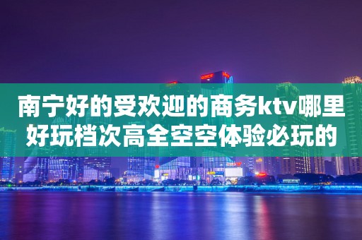 南宁好的受欢迎的商务ktv哪里好玩档次高全空空体验必玩的？ – 南宁横县KTV排行