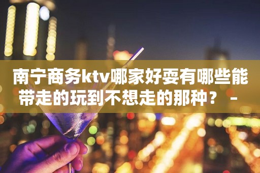 南宁商务ktv哪家好耍有哪些能带走的玩到不想走的那种？ – 南宁良庆KTV排行