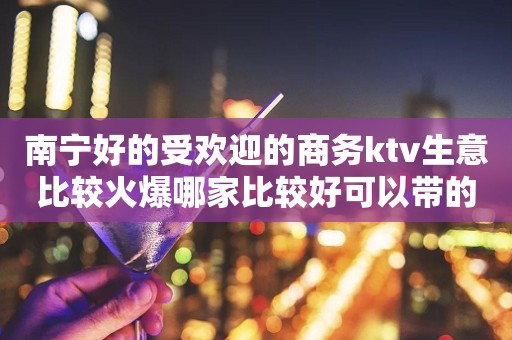 南宁好的受欢迎的商务ktv生意比较火爆哪家比较好可以带的 – 南宁西乡塘KTV排行