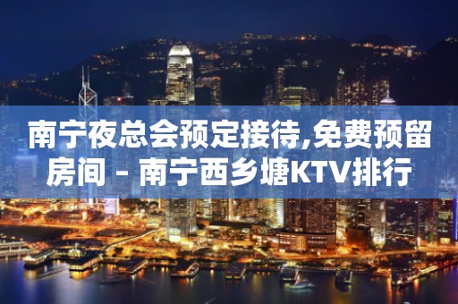 南宁夜总会预定接待,免费预留房间 – 南宁西乡塘KTV排行