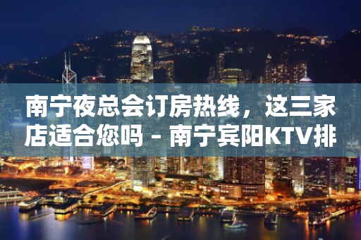 南宁夜总会订房热线，这三家店适合您吗 – 南宁宾阳KTV排行