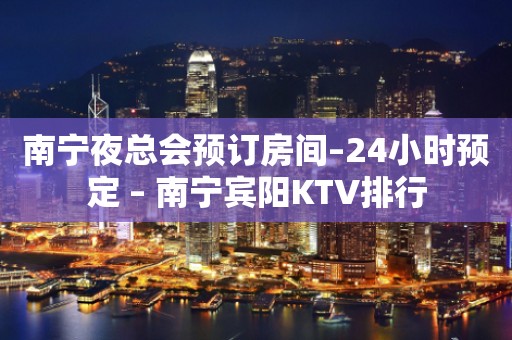 南宁夜总会预订房间–24小时预定 – 南宁宾阳KTV排行