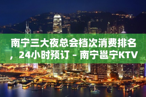 南宁三大夜总会档次消费排名，24小时预订 – 南宁邕宁KTV排行