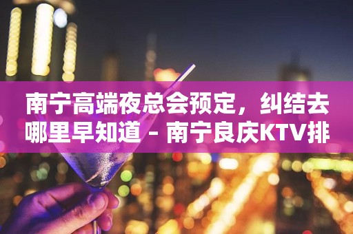 南宁高端夜总会预定，纠结去哪里早知道 – 南宁良庆KTV排行