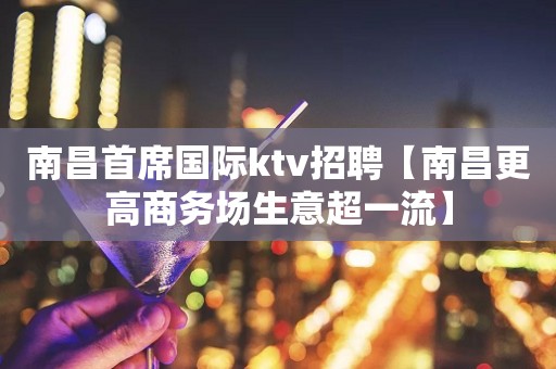 南昌首席国际ktv招聘【南昌更高商务场生意超一流】