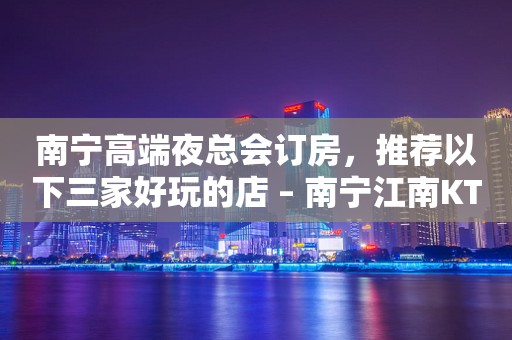 南宁高端夜总会订房，推荐以下三家好玩的店 – 南宁江南KTV排行