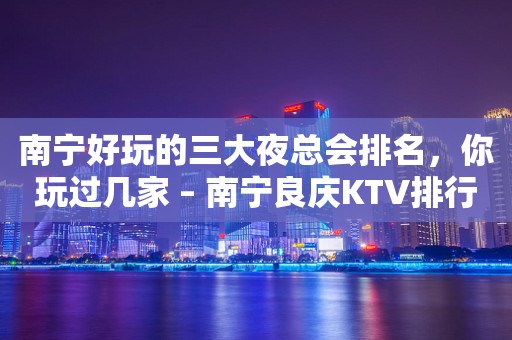 南宁好玩的三大夜总会排名，你玩过几家 – 南宁良庆KTV排行