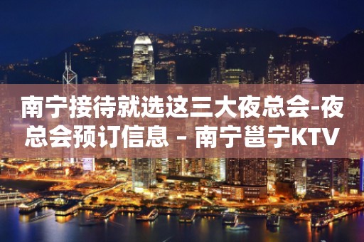 南宁接待就选这三大夜总会-夜总会预订信息 – 南宁邕宁KTV排行