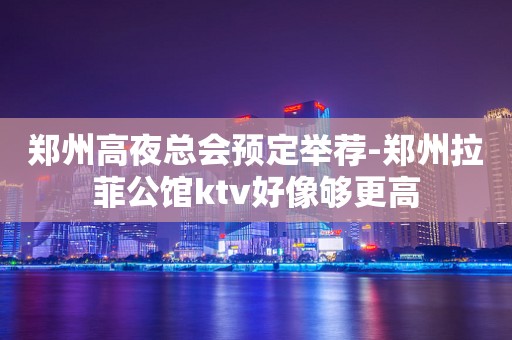 郑州高夜总会预定举荐-郑州拉菲公馆ktv好像够更高
