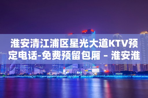 淮安清江浦区星光大道KTV预定电话-免费预留包厢 – 淮安淮阴KTV排行