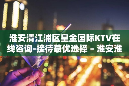 淮安清江浦区皇金国际KTV在线咨询-接待蕞优选择 – 淮安淮安/楚州KTV排行