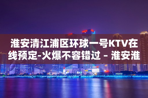 淮安清江浦区环球一号KTV在线预定-火爆不容错过 – 淮安淮安/楚州KTV排行