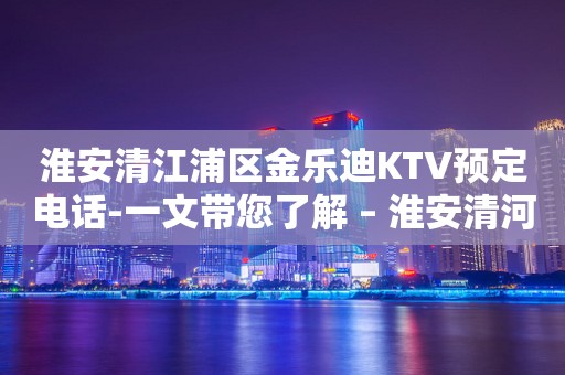 淮安清江浦区金乐迪KTV预定电话-一文带您了解 – 淮安清河KTV排行