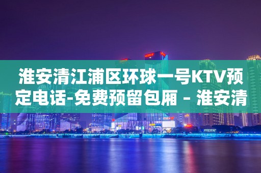 淮安清江浦区环球一号KTV预定电话-免费预留包厢 – 淮安清浦KTV排行
