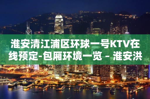 淮安清江浦区环球一号KTV在线预定-包厢环境一览 – 淮安洪泽KTV排行