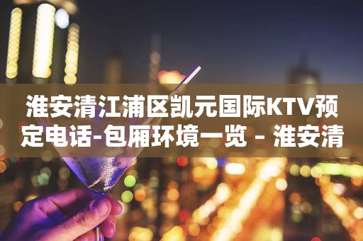 淮安清江浦区凯元国际KTV预定电话-包厢环境一览 – 淮安清浦KTV排行