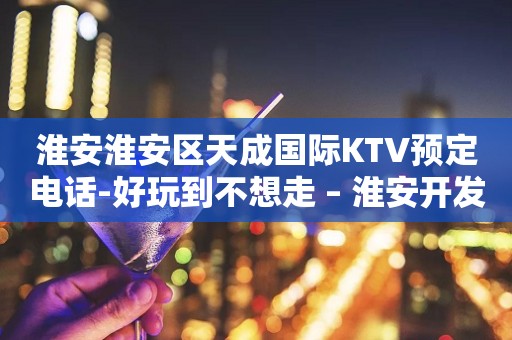 淮安淮安区天成国际KTV预定电话-好玩到不想走 – 淮安开发KTV排行