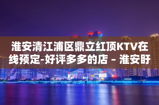 淮安清江浦区鼎立红顶KTV在线预定-好评多多的店 – 淮安盱眙KTV排行