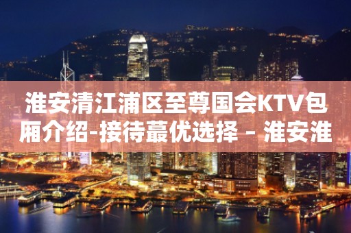 淮安清江浦区至尊国会KTV包厢介绍-接待蕞优选择 – 淮安淮阴KTV排行