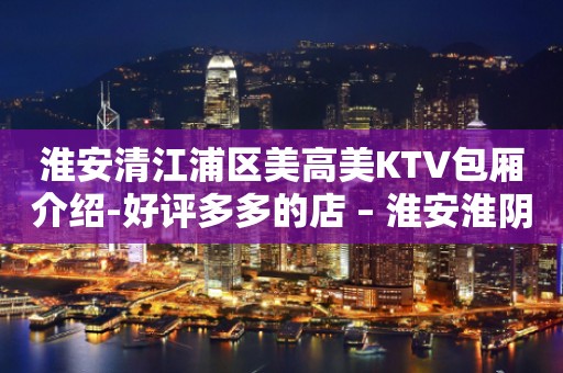 淮安清江浦区美高美KTV包厢介绍-好评多多的店 – 淮安淮阴KTV排行