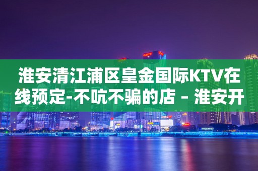 淮安清江浦区皇金国际KTV在线预定-不吭不骗的店 – 淮安开发KTV排行