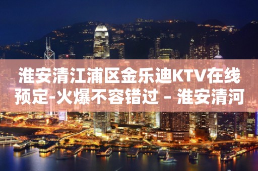 淮安清江浦区金乐迪KTV在线预定-火爆不容错过 – 淮安清河KTV排行