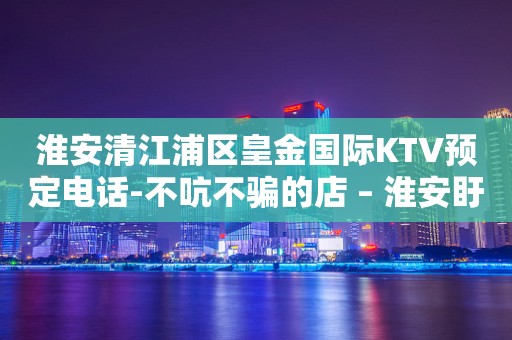 淮安清江浦区皇金国际KTV预定电话-不吭不骗的店 – 淮安盱眙KTV排行