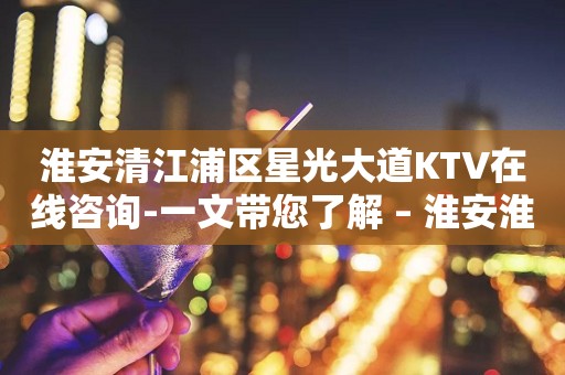 淮安清江浦区星光大道KTV在线咨询-一文带您了解 – 淮安淮安/楚州KTV排行