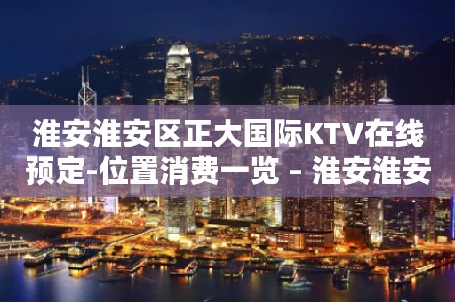 淮安淮安区正大国际KTV在线预定-位置消费一览 – 淮安淮安/楚州KTV排行