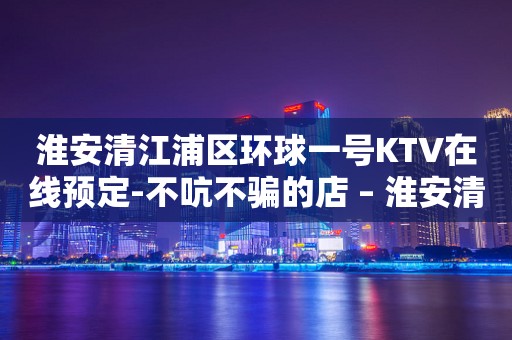 淮安清江浦区环球一号KTV在线预定-不吭不骗的店 – 淮安清河KTV排行
