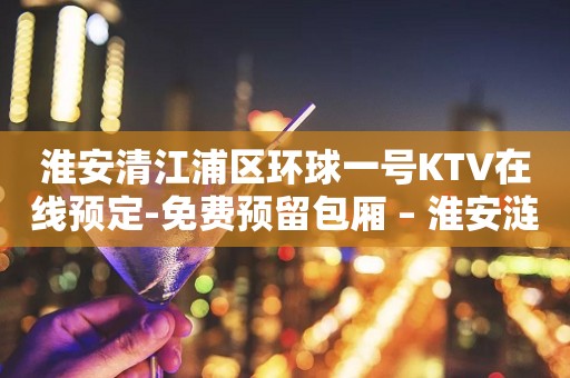 淮安清江浦区环球一号KTV在线预定-免费预留包厢 – 淮安涟水KTV排行