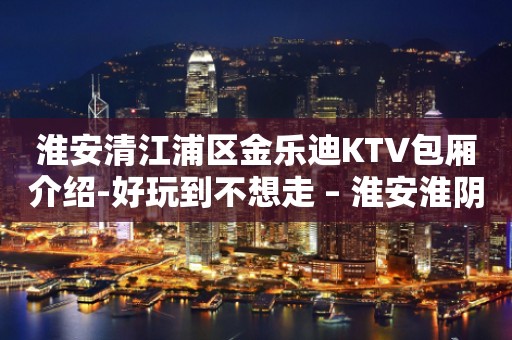 淮安清江浦区金乐迪KTV包厢介绍-好玩到不想走 – 淮安淮阴KTV排行
