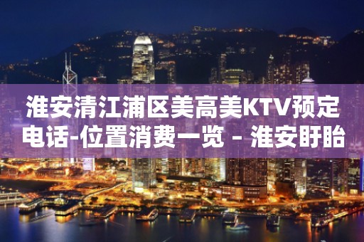 淮安清江浦区美高美KTV预定电话-位置消费一览 – 淮安盱眙KTV排行