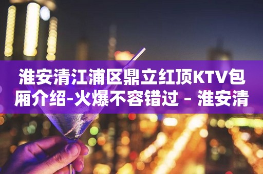 淮安清江浦区鼎立红顶KTV包厢介绍-火爆不容错过 – 淮安清浦KTV排行
