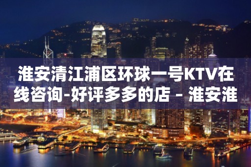 淮安清江浦区环球一号KTV在线咨询-好评多多的店 – 淮安淮安/楚州KTV排行